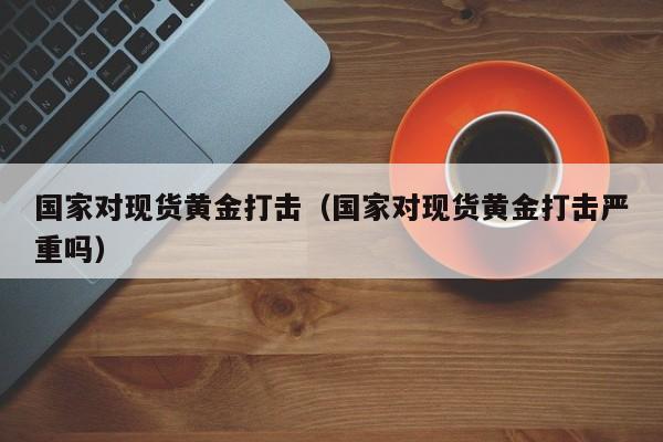 国家对现货黄金打击（国家对现货黄金打击严重吗）