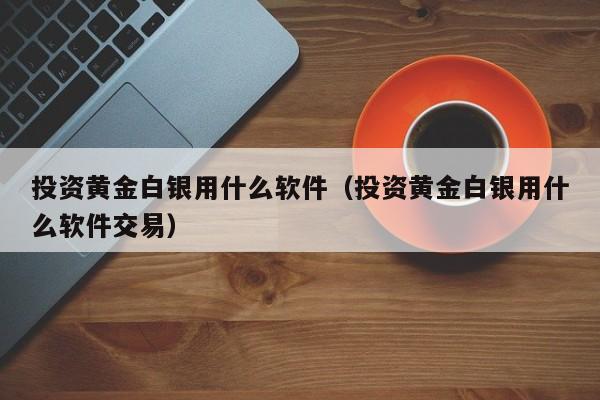 投资黄金白银用什么软件（投资黄金白银用什么软件交易）