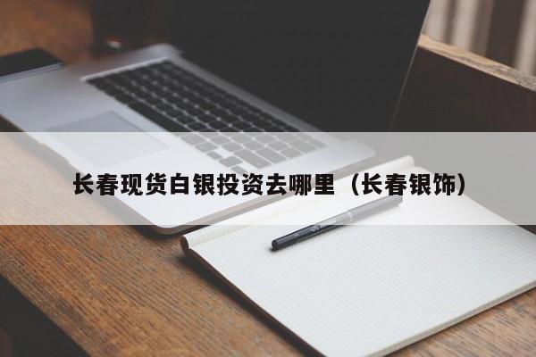 长春现货白银投资去哪里（长春银饰）