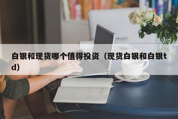 白银和现货哪个值得投资（现货白银和白银td）