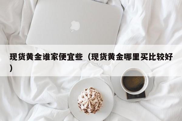 现货黄金谁家便宜些（现货黄金哪里买比较好）