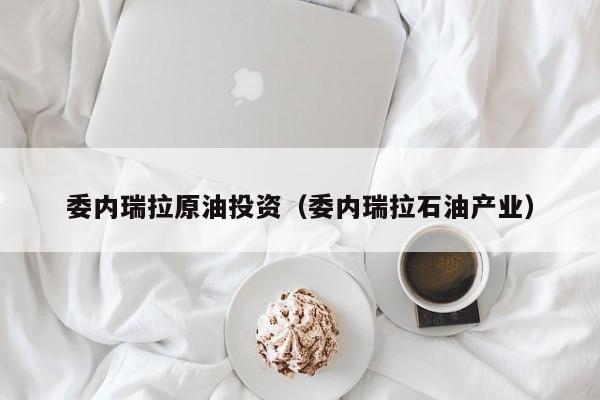 委内瑞拉原油投资（委内瑞拉石油产业）