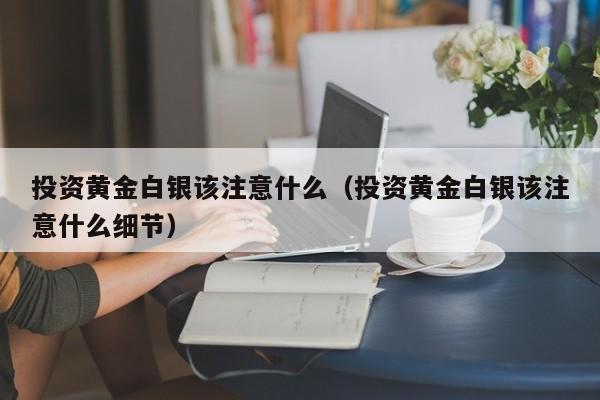 投资黄金白银该注意什么（投资黄金白银该注意什么细节）