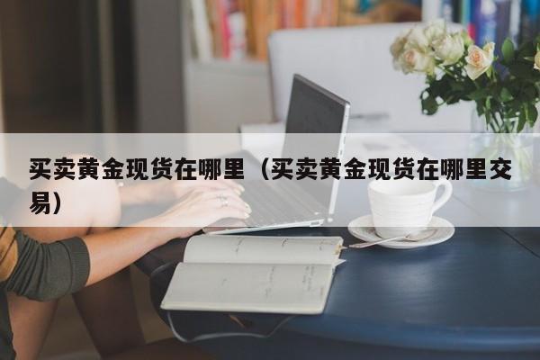 买卖黄金现货在哪里（买卖黄金现货在哪里交易）