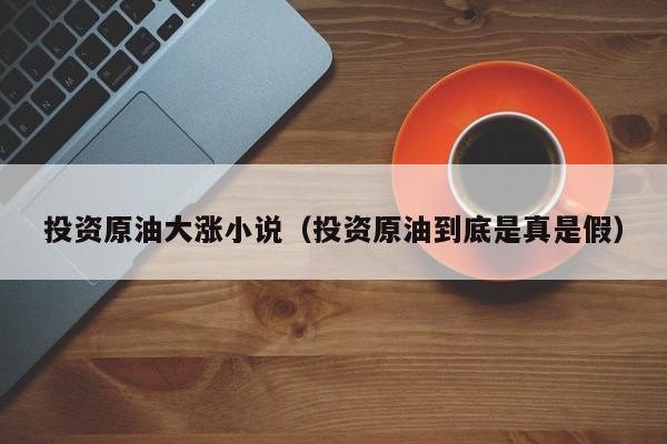 投资原油大涨小说（投资原油到底是真是假）