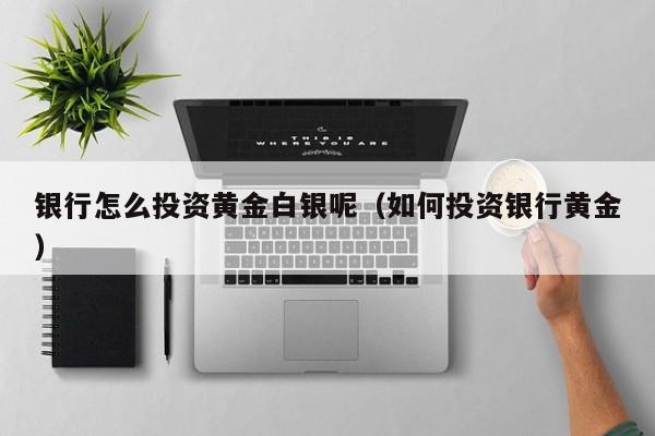银行怎么投资黄金白银呢（如何投资银行黄金）