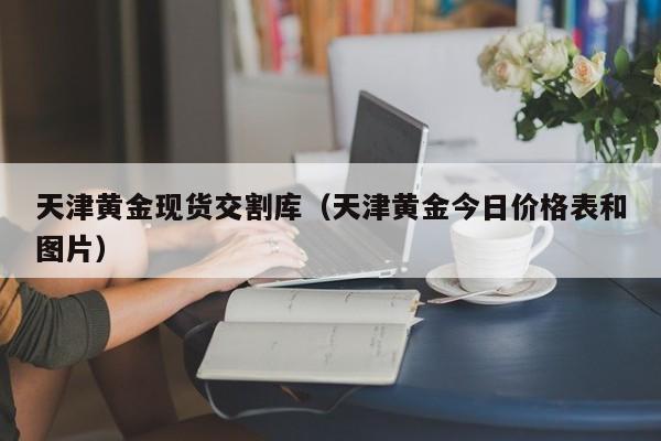 天津黄金现货交割库（天津黄金今日价格表和图片）