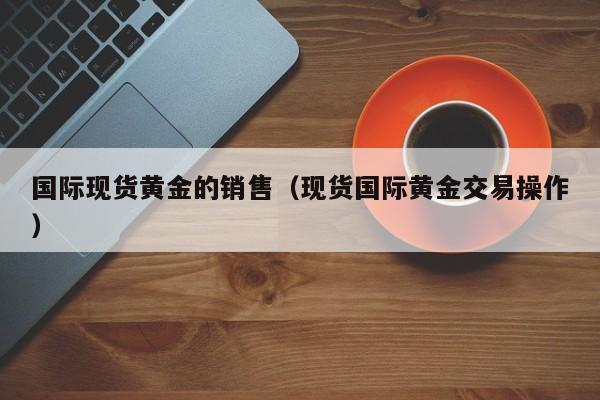 国际现货黄金的销售（现货国际黄金交易操作）