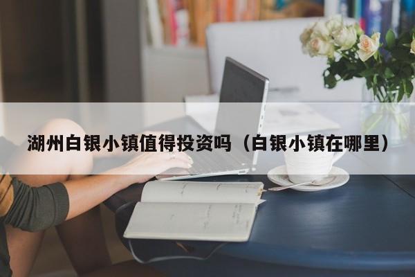 湖州白银小镇值得投资吗（白银小镇在哪里）