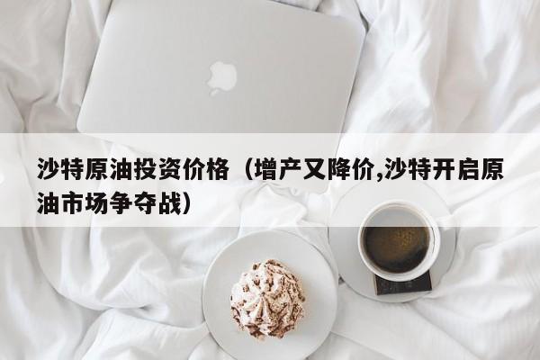 沙特原油投资价格（增产又降价,沙特开启原油市场争夺战）
