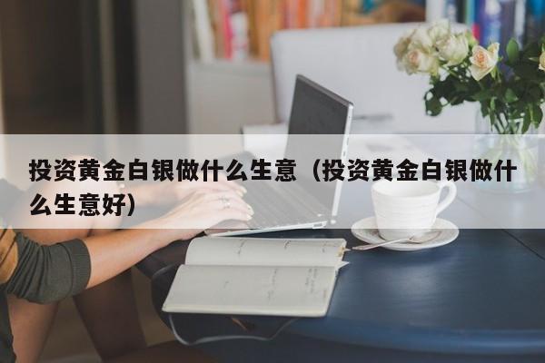 投资黄金白银做什么生意（投资黄金白银做什么生意好）