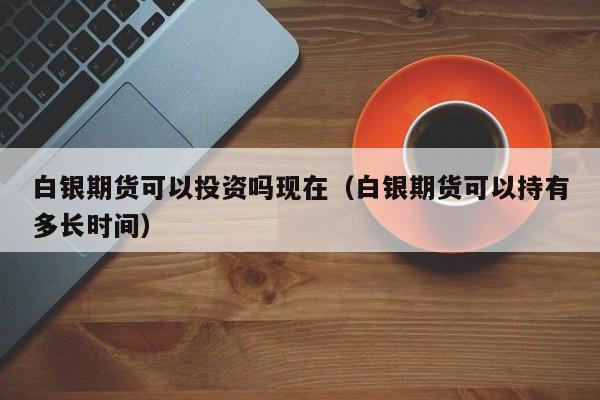 白银期货可以投资吗现在（白银期货可以持有多长时间）