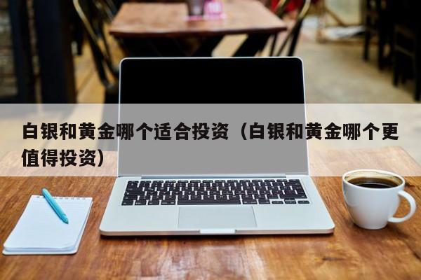 白银和黄金哪个适合投资（白银和黄金哪个更值得投资）