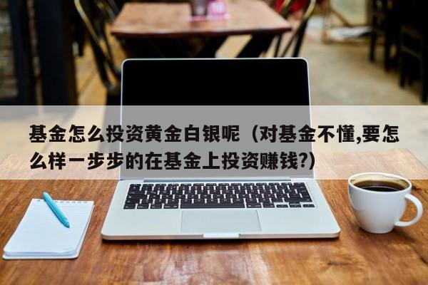基金怎么投资黄金白银呢（对基金不懂,要怎么样一步步的在基金上投资赚钱?）