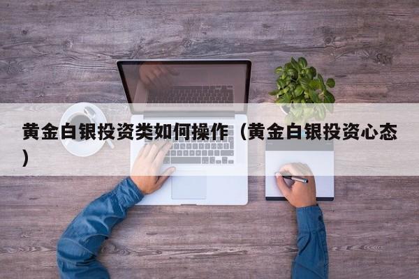 黄金白银投资类如何操作（黄金白银投资心态）