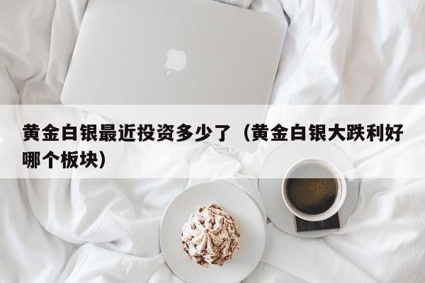 黄金白银最近投资多少了（黄金白银大跌利好哪个板块）
