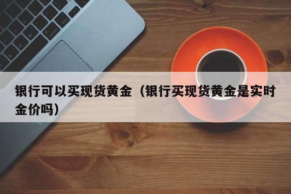银行可以买现货黄金（银行买现货黄金是实时金价吗）