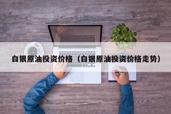 白银原油投资价格（白银原油投资价格走势）