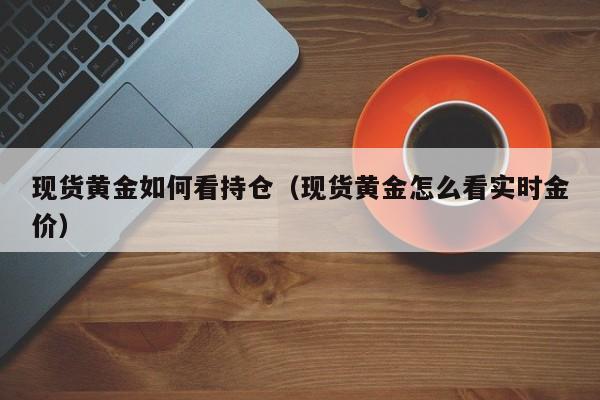 现货黄金如何看持仓（现货黄金怎么看实时金价）