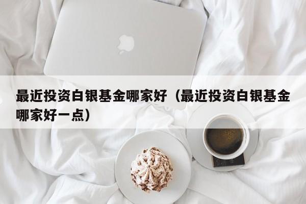 最近投资白银基金哪家好（最近投资白银基金哪家好一点）
