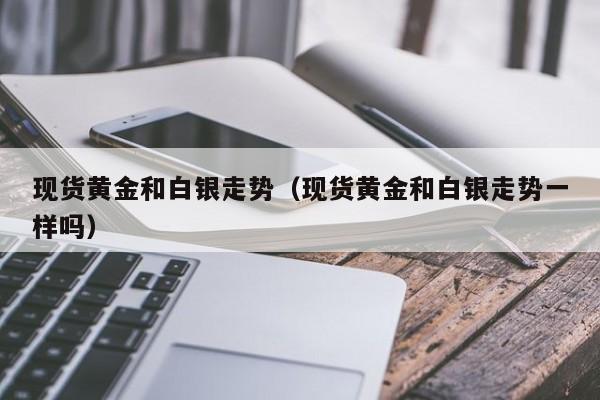 现货黄金和白银走势（现货黄金和白银走势一样吗）