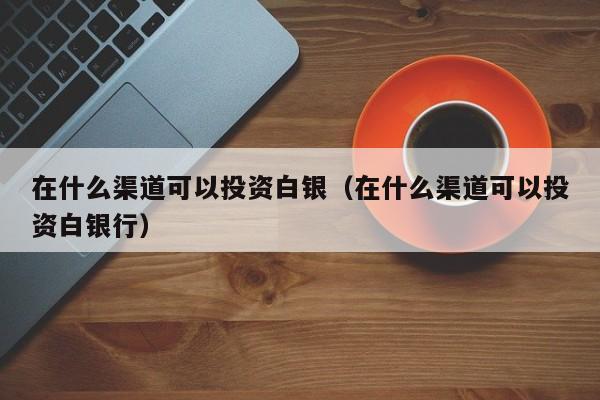 在什么渠道可以投资白银（在什么渠道可以投资白银行）