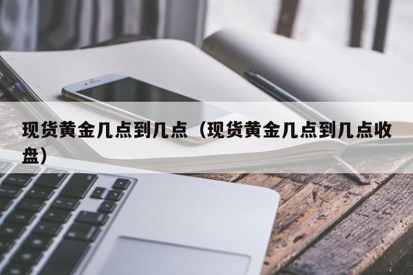 现货黄金几点到几点（现货黄金几点到几点收盘）