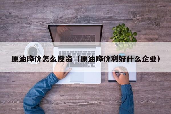 原油降价怎么投资（原油降价利好什么企业）