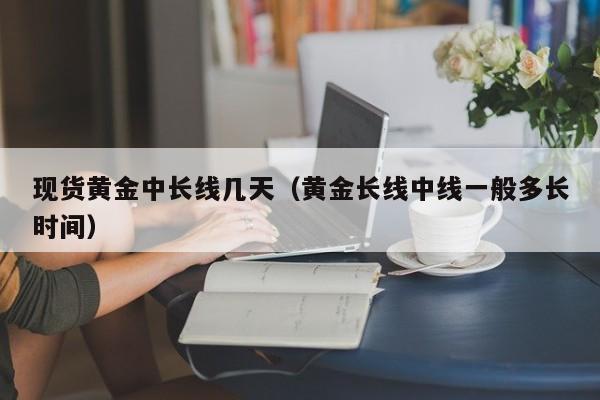 现货黄金中长线几天（黄金长线中线一般多长时间）