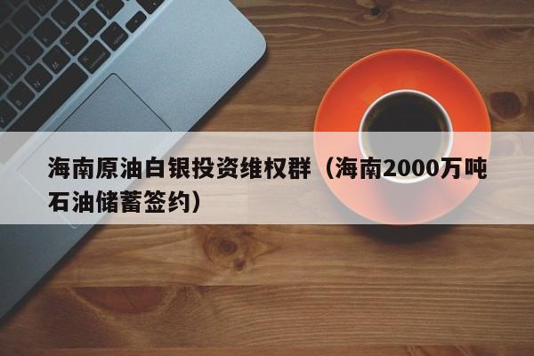 海南原油白银投资维权群（海南2000万吨石油储蓄签约）