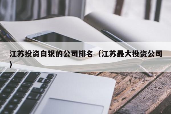江苏投资白银的公司排名（江苏最大投资公司）