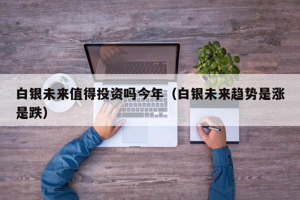 白银未来值得投资吗今年（白银未来趋势是涨是跌）