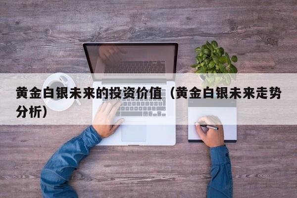 黄金白银未来的投资价值（黄金白银未来走势分析）